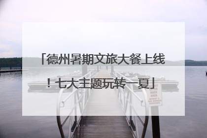 德州暑期文旅大餐上线！七大主题玩转一夏